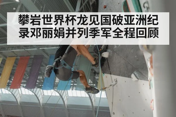 攀岩世界杯龙见国破亚洲纪录邓丽娟并列季军全程回顾