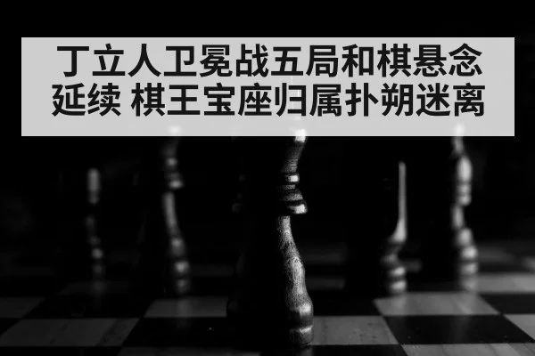 丁立人卫冕战五局和棋悬念延续 棋王宝座归属扑朔迷离