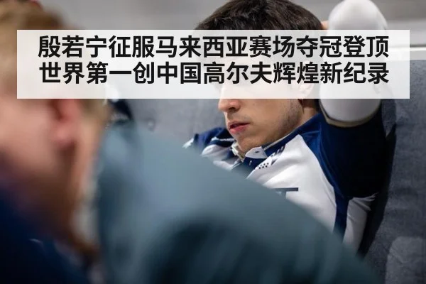 殷若宁征服马来西亚赛场夺冠登顶世界第一创中国高尔夫辉煌新纪录